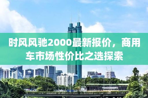 时风风驰2000最新报价，商用车市场性价比之选探索
