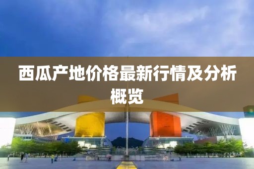 西瓜产地价格最新行情及分析概览