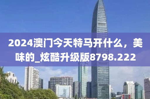 2024澳门今天特马开什么，美味的_炫酷升级版8798.222