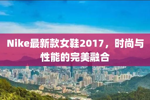 Nike最新款女鞋2017，时尚与性能的完美融合