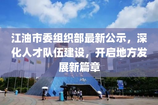 江油市委组织部最新公示，深化人才队伍建设，开启地方发展新篇章