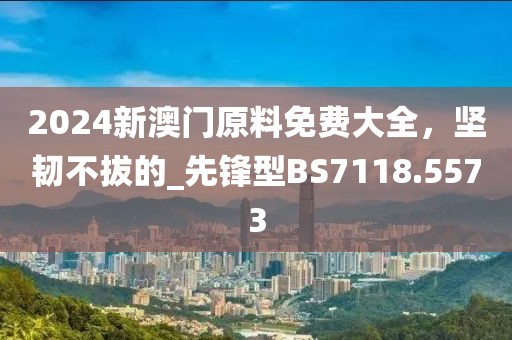 2024新澳门原料免费大全，坚韧不拔的_先锋型BS7118.5573