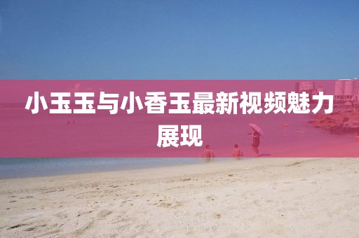 小玉玉与小香玉最新视频魅力展现