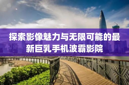 探索影像魅力与无限可能的最新巨乳手机波霸影院