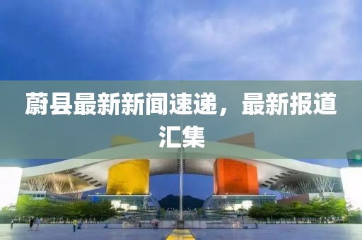 蔚县最新新闻速递，最新报道汇集