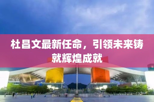 杜昌文最新任命，引领未来铸就辉煌成就