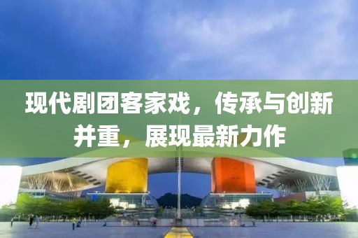 现代剧团客家戏，传承与创新并重，展现最新力作