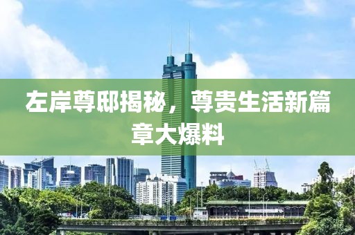 左岸尊邸揭秘，尊贵生活新篇章大爆料