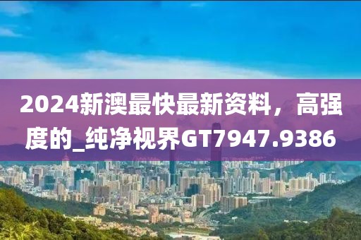 2024新澳最快最新资料，高强度的_纯净视界GT7947.9386