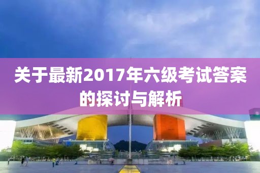 关于最新2017年六级考试答案的探讨与解析