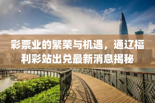 彩票业的繁荣与机遇，通辽福利彩站出兑最新消息揭秘
