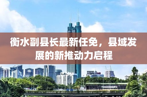 衡水副县长最新任免，县域发展的新推动力启程