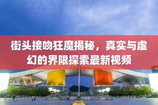 街头接吻狂魔揭秘，真实与虚幻的界限探索最新视频