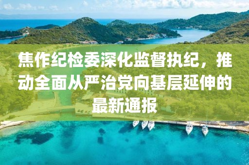 焦作纪检委深化监督执纪，推动全面从严治党向基层延伸的最新通报