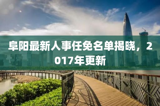 阜阳最新人事任免名单揭晓，2017年更新