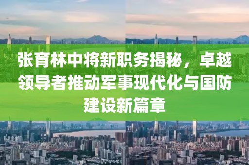 张育林中将新职务揭秘，卓越领导者推动军事现代化与国防建设新篇章