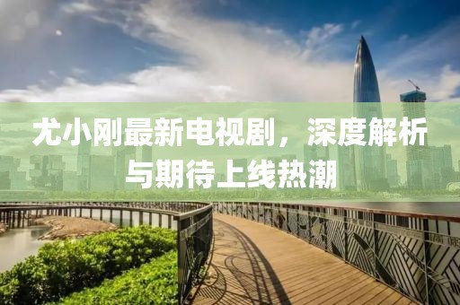 尤小刚最新电视剧，深度解析与期待上线热潮
