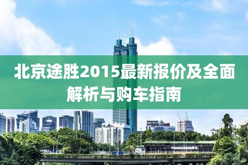 北京途胜2015最新报价及全面解析与购车指南