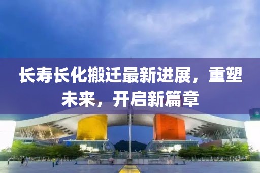 长寿长化搬迁最新进展，重塑未来，开启新篇章