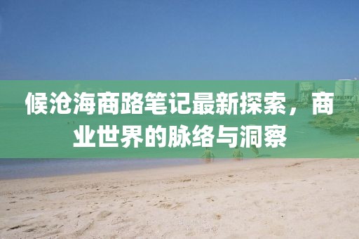 候沧海商路笔记最新探索，商业世界的脉络与洞察
