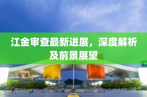 江金审查最新进展，深度解析及前景展望