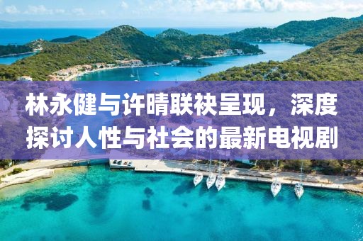 林永健与许晴联袂呈现，深度探讨人性与社会的最新电视剧