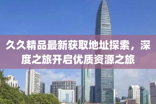 久久精品最新获取地址探索，深度之旅开启优质资源之旅