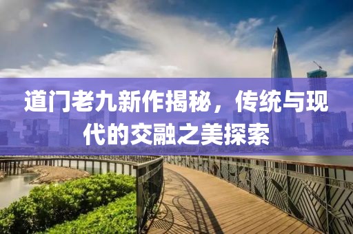 道门老九新作揭秘，传统与现代的交融之美探索