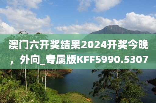 澳门六开奖结果2024开奖今晚，外向_专属版KFF5990.5307