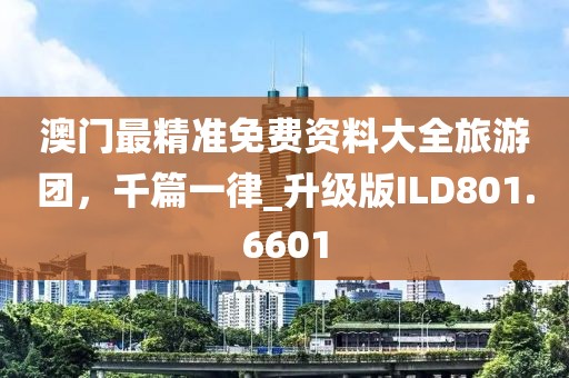澳门最精准免费资料大全旅游团，千篇一律_升级版ILD801.6601