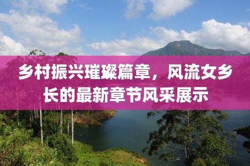 乡村振兴璀璨篇章，风流女乡长的最新章节风采展示