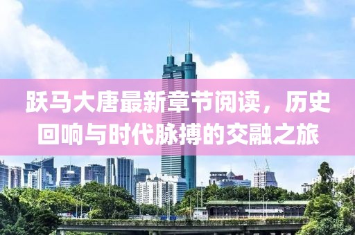 跃马大唐最新章节阅读，历史回响与时代脉搏的交融之旅