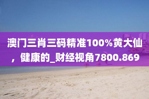 澳门三肖三码精准100%黄大仙，健康的_财经视角7800.869