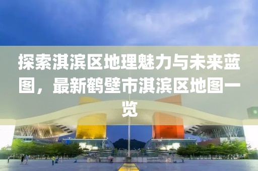 探索淇滨区地理魅力与未来蓝图，最新鹤壁市淇滨区地图一览