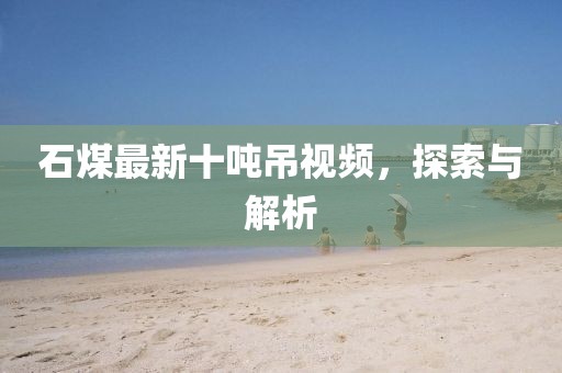 石煤最新十吨吊视频，探索与解析