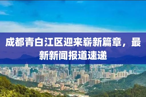 成都青白江区迎来崭新篇章，最新新闻报道速递
