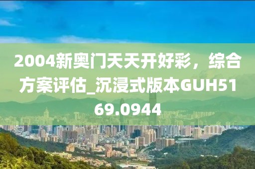 2004新奥门天天开好彩，综合方案评估_沉浸式版本GUH5169.0944
