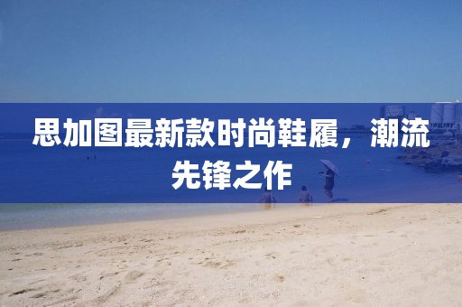思加图最新款时尚鞋履，潮流先锋之作