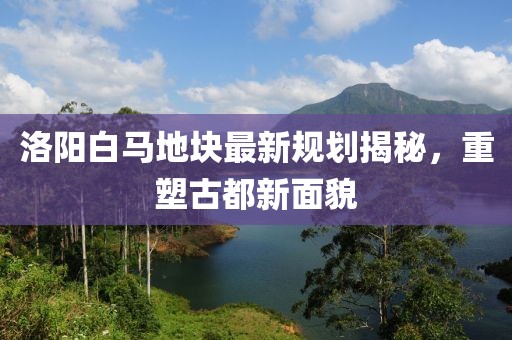 洛阳白马地块最新规划揭秘，重塑古都新面貌