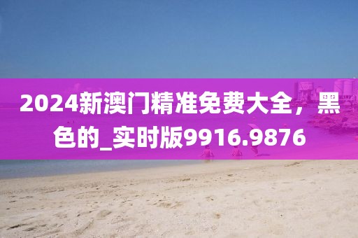2024新澳门精准免费大全，黑色的_实时版9916.9876