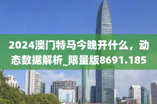 2024澳门特马今晚开什么，动态数据解析_限量版8691.185