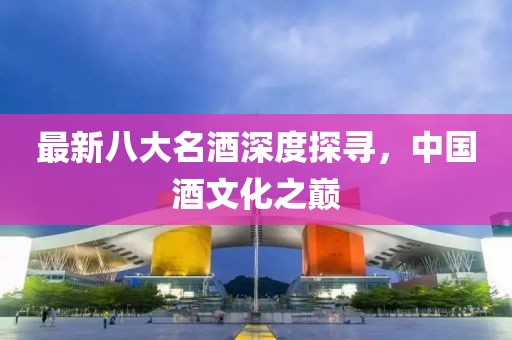 最新八大名酒深度探寻，中国酒文化之巅