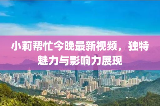 小莉帮忙今晚最新视频，独特魅力与影响力展现