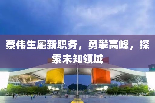 蔡伟生履新职务，勇攀高峰，探索未知领域