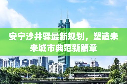 安宁沙井驿最新规划，塑造未来城市典范新篇章