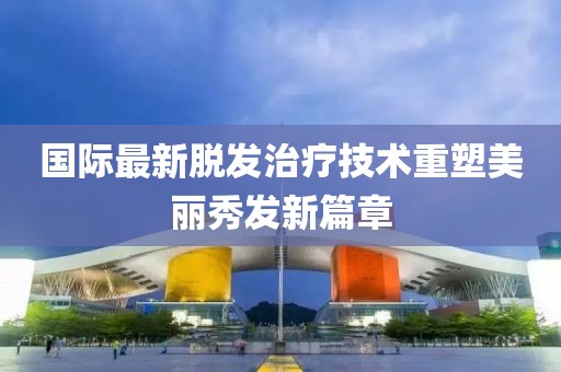 国际最新脱发治疗技术重塑美丽秀发新篇章