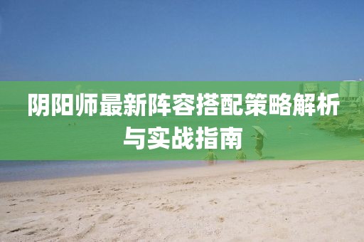 阴阳师最新阵容搭配策略解析与实战指南