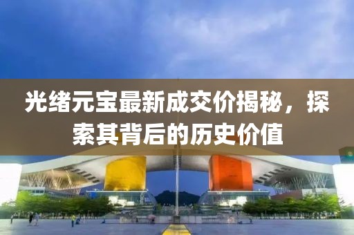 光绪元宝最新成交价揭秘，探索其背后的历史价值