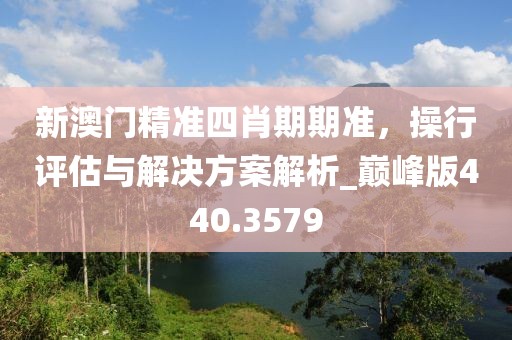 新澳门精准四肖期期准，操行评估与解决方案解析_巅峰版440.3579