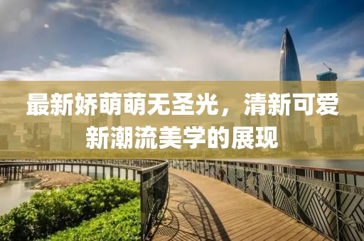 最新娇萌萌无圣光，清新可爱新潮流美学的展现